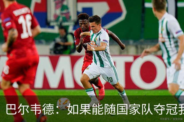 巴尔韦德：如果能随国家队夺冠我死而无憾，我是真心这么说的
